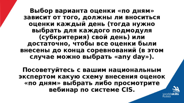 Выбор варианта оценки «по дням» зависит от того, должны ли вноситься оценки каждый день (тогда нужно выбрать для каждого подмодуля (субкритерия) свой день) или достаточно, чтобы все оценки были внесены до конца соревнований (в этом случае можно выбрать «any day»).   Посоветуйтесь с вашим национальным экспертом какую схему внесения оценок «по дням» выбрать либо просмотрите вебинар по системе CIS. 