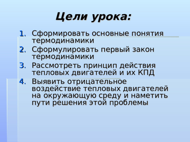 Цели урока: Сформировать основные понятия термодинамики Сформулировать первый закон термодинамики Рассмотреть принцип действия тепловых двигателей и их КПД Выявить отрицательное воздействие тепловых двигателей на окружающую среду и наметить пути решения этой проблемы  