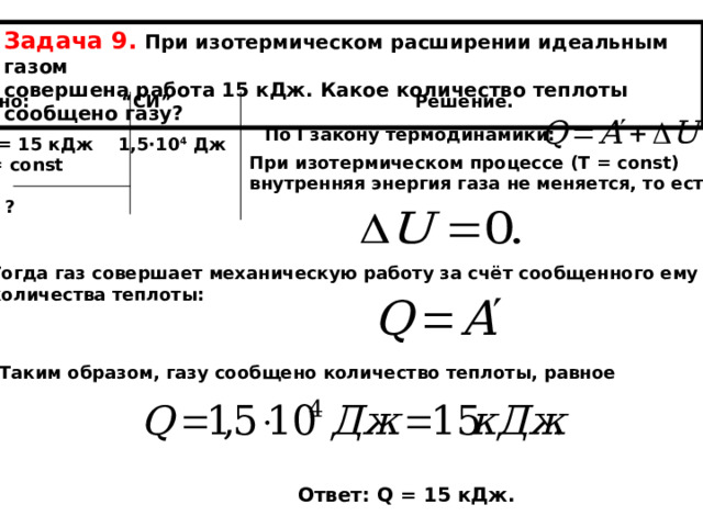 Задача 9. При изотермическом расширении идеальным газом совершена работа 15 кДж. Какое количество теплоты сообщено газу? Дано: “ СИ ” Решение.  А ‘ = 15 кДж 1,5∙10 4  Дж Т = const  Q - ? По I закону термодинамики: При изотермическом процессе (Т = const) внутренняя энергия газа не меняется, то есть Тогда газ совершает механическую работу за счёт сообщенного ему количества теплоты: Таким образом, газу сообщено количество теплоты, равное Ответ: Q = 15 кДж. 