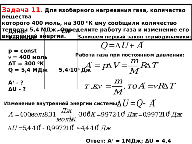 Задача 11.  Для изобарного нагревания газа, количество вещества которого 400 моль, на 300 0 К ему сообщили количество теплоты 5,4 МДж. Определите работу газа и изменение его внутренней энергии. Дано: “ СИ ” Решение.  р = const   = 400 моль Δ Т = 300 0 К Q = 5 ,4 МДж 5,4∙10 6 Дж  А ‘ - ? Δ U - ?  Запишем первый закон термодинамики: Работа газа при постоянном давлении: Изменение внутренней энергии системы: Ответ: А ‘ = 1МДж; Δ U = 4,4 МДж. 