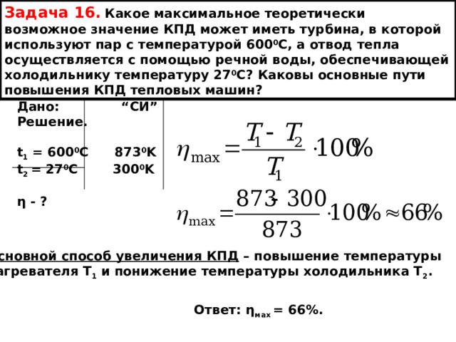 Задача 16.  Какое максимальное теоретически возможное значение КПД может иметь турбина, в которой используют пар с температурой 600 0 С, а отвод тепла осуществляется с помощью речной воды, обеспечивающей холодильнику температуру 27 0 С? Каковы основные пути повышения КПД тепловых машин? Дано: “ СИ ” Решение.  t 1 = 600 0 C 873 0 K t 2 = 27 0 C 300 0 K  η - ? Основной способ увеличения КПД – повышение температуры нагревателя Т 1 и понижение температуры холодильника Т 2 . Ответ: η мах = 66%. 