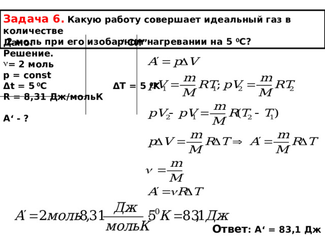 Задача 6.  Какую работу совершает идеальный газ в количестве  2 моль при его изобарном нагревании на 5  0 С? Дано: “С И ” Решение. = 2 моль p = const Δ t = 5 0 C Δ T = 5 0 K R = 8,31 Дж/мольК  А ‘ - ? Ответ : А ‘ = 83,1 Дж 