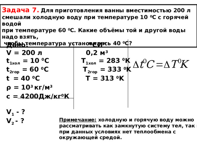 Задача 7.  Для приготовления ванны вместимостью 200 л смешали холодную воду при температуре 10 0 С с горячей водой при температуре 60 0 С. Какие объёмы той и другой воды надо взять,  чтобы температура установилась 40 0 С? Дано: “ СИ ” V = 200 л 0,2 м 3 t 1 хол = 10 0 С T 1хол = 283 0 К t 2гор = 60 0 С T 2гор = 333 0 K t  = 40 0 C  T = 313 0 K ρ = 10 3  кг/м 3 с = 4200Дж/кг 0 К  V 1 - ? V 2 - ?  Примечание: холодную и горячую воду можно рассматривать как замкнутую систему тел, так как при данных условиях нет теплообмена с окружающей средой. 