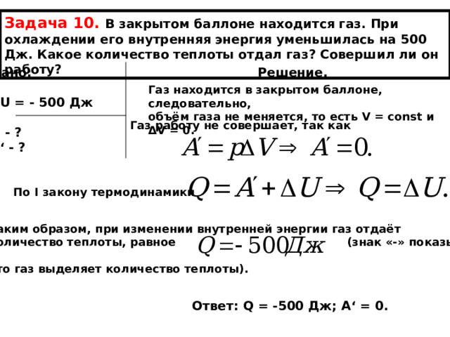 Задача 10. В закрытом баллоне находится газ. При охлаждении его внутренняя энергия уменьшилась на 500 Дж. Какое количество теплоты отдал газ? Совершил ли он работу? Дано: Решение.  Δ U = - 500 Дж  Q - ? А ‘ - ? Газ находится в закрытом баллоне, следовательно, объём газа не меняется, то есть V = const и Δ V = 0. Газ работу не совершает, так как По I закону термодинамики  Таким образом, при изменении внутренней энергии газ отдаёт количество теплоты, равное (знак «-» показывает,  что газ выделяет количество теплоты). Ответ: Q = -500 Дж; А ‘ = 0. 