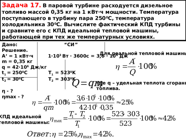 Задача 17.  В паровой турбине расходуется дизельное топливо массой 0,35 кг на 1 кВт ∙ч мощности. Температура поступающего в турбину пара 250 0 С, температура холодильника 30 0 С. Вычислите фактический КПД турбины и сравните его с КПД идеальной тепловой машины, работающей при тех же температурных условиях. Дано: “ СИ ” Решение.  А ‘ = 1 кВт∙ч  1∙10 3 Вт ∙ 3600с = 3,6 ∙ 10 6 Дж m = 0,35 кг q = 42∙10 6  Дж/кг t 1 = 250 0 С T 1 = 523 0 K t 2 = 30 0 C T 2 = 303 0 K  η - ? ηmax - ? Для реальной тепловой машины: где q – удельная теплота сгорания топлива.  КПД идеальной тепловой машины: 