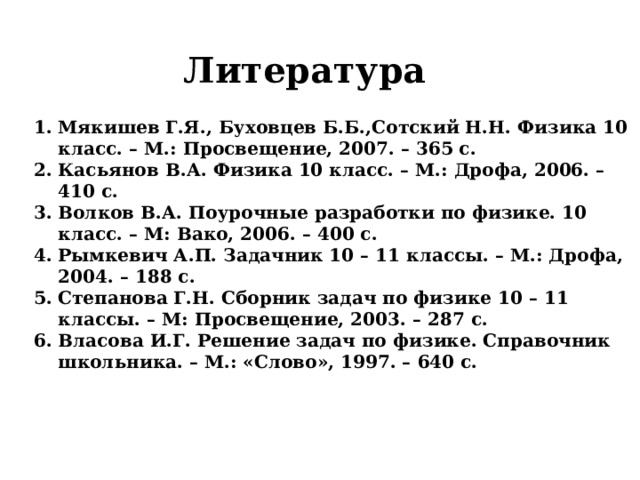 Литература Мякишев Г.Я., Буховцев Б.Б.,Сотский Н.Н. Физика 10 класс. – М.: Просвещение, 2007. – 365 с. Касьянов В.А. Физика 10 класс. – М.: Дрофа, 2006. – 410 с. Волков В.А. Поурочные разработки по физике. 10 класс. – М: Вако, 2006. – 400 с. Рымкевич А.П. Задачник 10 – 11 классы. – М.: Дрофа, 2004. – 188 с. Степанова Г.Н. Сборник задач по физике 10 – 11 классы. – М: Просвещение, 2003. – 287 с. Власова И.Г. Решение задач по физике. Справочник школьника. – М.: «Слово», 1997. – 640 с. 