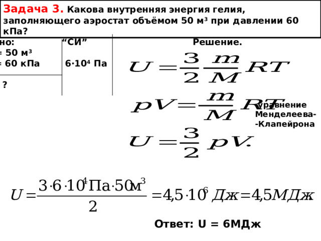 Задача 3. Какова внутренняя энергия гелия, заполняющего аэростат объёмом 50 м 3 при давлении 60 кПа? Дано: “ СИ ” Решение. V = 50 м 3 р = 60 кПа  6 ∙ 10 4  Па  U - ? уравнение Менделеева- -Клапейрона Ответ: U = 6 МДж 