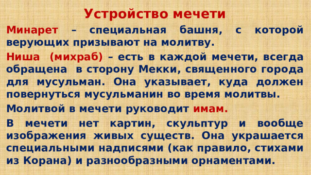 Устройство мечети Минарет – специальная башня, с которой верующих призывают на молитву. Ниша (михраб) – есть в каждой мечети, всегда обращена в сторону Мекки, священного города для мусульман. Она указывает, куда должен повернуться мусульманин во время молитвы. Молитвой в мечети руководит имам. В мечети нет картин, скульптур и вообще изображения живых существ. Она украшается специальными надписями (как правило, стихами из Корана) и разнообразными орнаментами.  