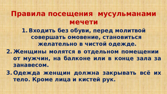 Правила посещения мусульманами мечети Входить без обуви, перед молитвой совершать омовение, становиться желательно в чистой одежде. Женщины молятся в отдельном помещении от мужчин, на балконе или в конце зала за занавесом. Одежда женщин должна закрывать всё их тело. Кроме лица и кистей рук. 