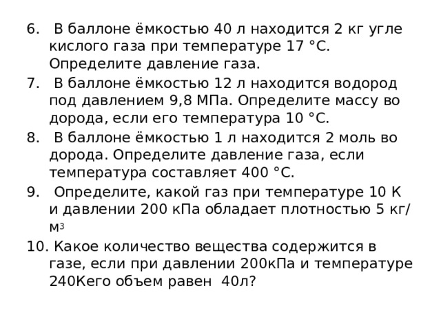 6. В баллоне ёмкостью 40 л находится 2 кг угле­кислого газа при температуре 17 °С. Определите давление газа. 7. В баллоне ёмкостью 12 л находится водород под давлением 9,8 МПа. Определите массу во­дорода, если его температура 10 °С. 8. В баллоне ёмкостью 1 л находится 2 моль во­дорода. Определите давление газа, если температура составляет 400 °С. 9. Определите, какой газ при температуре 10 К и давлении 200 кПа обладает плотностью 5 кг/м 3 10. Какое количество вещества содержится в газе, если при давлении 200кПа и температуре 240Кего объем равен 40л? 