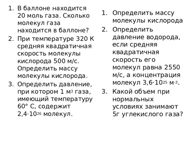 В баллоне находится 20 моль газа. Сколько молекул газа находится в баллоне? При температуре 320 К средняя квадратичная скорость молекулы кислорода 500 м/с. Определить массу молекулы кислорода. Определить давление, при котором 1 м 3 газа, имеющий температуру 60° C, содержит 2,4·10 26 молекул. Определить массу молекулы кислорода Определить давление водорода, если средняя квадратичная скорость его молекул равна 2550 м/с, а концентрация молекул 3,6·10 25 м -3 . Какой объем при нормальных условиях занимают 5г углекислого газа? 