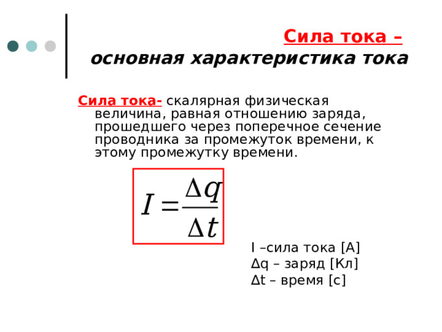 Сила тока –   основная характеристика тока Сила тока- скалярная физическая величина, равная отношению заряда, прошедшего через поперечное сечение проводника за промежуток времени, к этому промежутку времени. I – сила тока [A] ∆ q – заряд [ Кл ] ∆ t – время [ с ] 