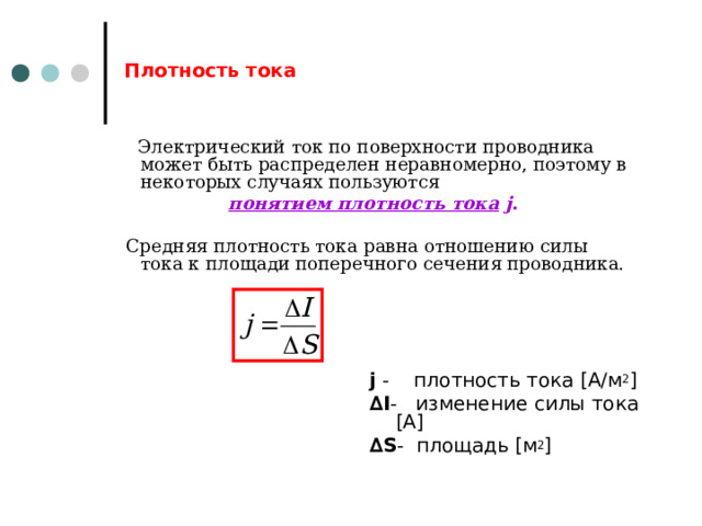 Плотность тока  Электрический ток по поверхности проводника может быть распределен неравномерно, поэтому в некоторых случаях пользуются понятием плотность тока  j .  Средняя плотность тока равна отношению силы тока к площади поперечного сечения проводника. j - плотность тока [ А/м 2 ] ∆ I - изменение силы тока [ А ] ∆ S - площадь [ м 2 ] 