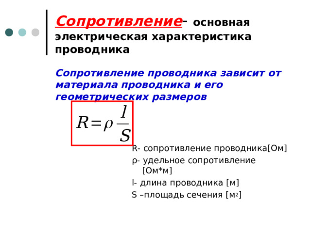 Сопротивление - основная электрическая характеристика проводника Сопротивление проводника зависит от материала проводника и его геометрических размеров R - сопротивление проводника [ Ом ] ρ - удельное сопротивление [ Ом*м ] l- длина проводника [ м ] S – площадь сечения [ м 2 ] 