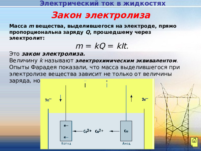 Электрический ток в жидкостях  Закон электролиза Масса m вещества, выделившегося на электроде, прямо пропорциональна заряду Q , прошедшему через электролит:  m = kQ = kIt . Это закон электролиза. Величину k называют  электрохимическим эквивалентом . Опыты Фарадея показали, что масса выделившегося при электролизе вещества зависит не только от величины заряда, но и от рода вещества. 