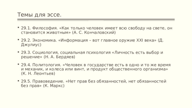 Темы для эссе. 29.1. Философия. «Как только человек имеет всю свободу на свете, он становится животным» (А. С. Кончаловский) 29.2. Экономика. «Информация – вот главное оружие XXI века» (Д. Джулиус) 29.3. Социология, социальная психология «Личность есть выбор и решение» (Н. А. Бердяев) 29.4. Политология. «Человек в государстве есть в одно и то же время и механик, и колеса или винт, и продукт общественного организма» (К. Н. Леонтьев) 29.5. Правоведение. «Нет прав без обязанностей, нет обязанностей без прав» (К. Маркс) 