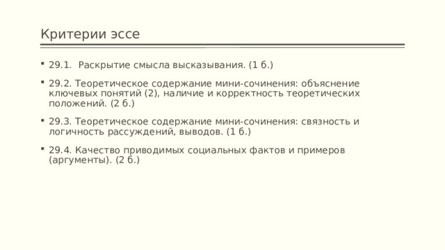 Критерии эссе 29.1. Раскрытие смысла высказывания. (1 б.) 29.2. Теоретическое содержание мини-сочинения: объяснение ключевых понятий (2), наличие и корректность теоретических положений. (2 б.) 29.3. Теоретическое содержание мини-сочинения: связность и логичность рассуждений, выводов. (1 б.) 29.4. Качество приводимых социальных фактов и примеров (аргументы). (2 б.) 