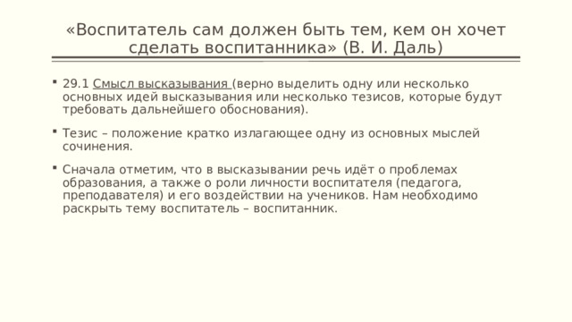 «Воспитатель сам должен быть тем, кем он хочет сделать воспитанника» (В. И. Даль) 29.1 Смысл высказывания (верно выделить одну или несколько основных идей высказывания или несколько тезисов, которые будут требовать дальнейшего обоснования). Тезис – положение кратко излагающее одну из основных мыслей сочинения. Сначала отметим, что в высказывании речь идёт о проблемах образования, а также о роли личности воспитателя (педагога, преподавателя) и его воздействии на учеников. Нам необходимо раскрыть тему воспитатель – воспитанник. 