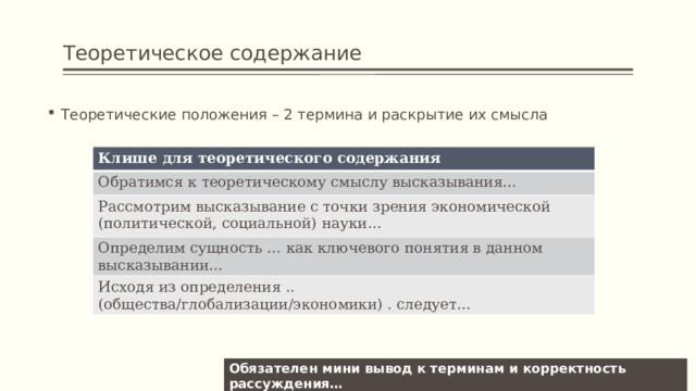 Теоретическое содержание Теоретические положения – 2 термина и раскрытие их смысла Клише для теоретического содержания Обратимся к теоретическому смыслу высказывания… Рассмотрим высказывание с точки зрения экономической (политической, социальной) науки… Определим сущность … как ключевого понятия в данном высказывании… Исходя из определения .. (общества/глобализации/экономики) . следует… Обязателен мини вывод к терминам и корректность рассуждения… 