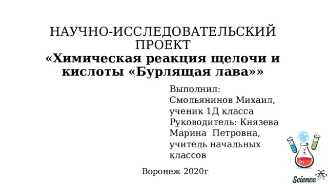 НАУЧНО-ИССЛЕДОВАТЕЛЬСКИЙ ПРОЕКТ  «Химическая реакция щелочи и кислоты «Бурлящая лава»»   Выполнил: Смольянинов Михаил, ученик 1Д класса Руководитель: Князева Марина Петровна, учитель начальных классов   Воронеж 2020г 