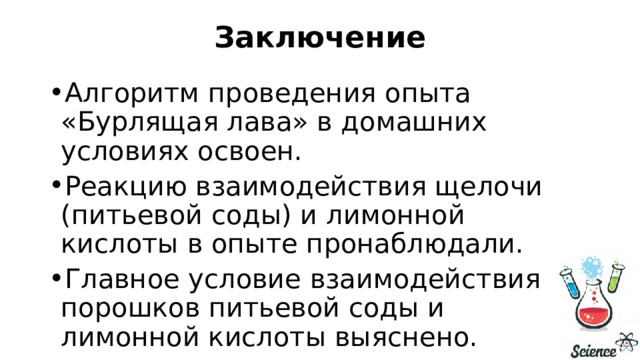 Заключение   Алгоритм проведения опыта «Бурлящая лава» в домашних условиях освоен. Реакцию взаимодействия щелочи (питьевой соды) и лимонной кислоты в опыте пронаблюдали. Главное условие взаимодействия порошков питьевой соды и лимонной кислоты выяснено. 