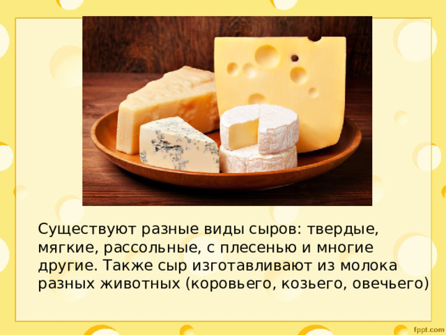 Существуют разные виды сыров: твердые, мягкие, рассольные, с плесенью и многие другие. Также сыр изготавливают из молока разных животных (коровьего, козьего, овечьего) 