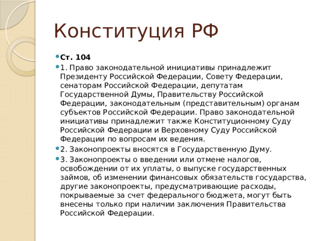 Конституция РФ Ст. 104 1. Право законодательной инициативы принадлежит Президенту Российской Федерации, Совету Федерации, сенаторам Российской Федерации, депутатам Государственной Думы, Правительству Российской Федерации, законодательным (представительным) органам субъектов Российской Федерации. Право законодательной инициативы принадлежит также Конституционному Суду Российской Федерации и Верховному Суду Российской Федерации по вопросам их ведения. 2. Законопроекты вносятся в Государственную Думу. 3. Законопроекты о введении или отмене налогов, освобождении от их уплаты, о выпуске государственных займов, об изменении финансовых обязательств государства, другие законопроекты, предусматривающие расходы, покрываемые за счет федерального бюджета, могут быть внесены только при наличии заключения Правительства Российской Федерации. 