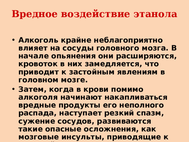 Вредное воздействие этанола Алкоголь крайне неблагоприятно влияет на сосуды головного мозга. В начале опьянения они расширяются, кровоток в них замедляется, что приводит к застойным явлениям в головном мозге. Затем, когда в крови помимо алкоголя начинают накапливаться вредные продукты его неполного распада, наступает резкий спазм, сужение сосудов, развиваются такие опасные осложнения, как мозговые инсульты, приводящие к тяжелой инвалидности и даже смерти. 