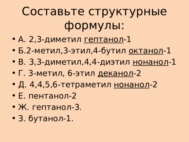 Составьте структурные формулы: А. 2,3-диметил гептанол -1 Б.2-метил,3-этил,4-бутил октанол -1 В. 3,3-диметил,4,4-диэтил нонанол -1 Г. 3-метил, 6-этил деканол -2 Д. 4,4,5,6-тетраметил нонанол -2 Е. пентанол-2 Ж. гептанол-3. З. бутанол-1. 