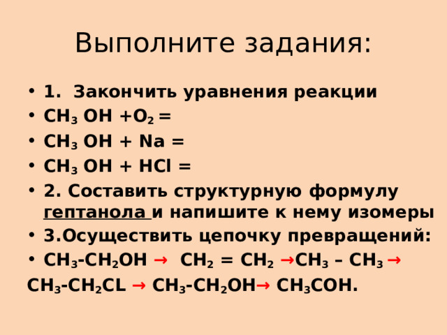 Выполните задания: 1.  Закончить уравнения реакции СН 3  ОН +О 2  = СН 3  ОН + Nа = СН 3  ОН + НCl = 2. Составить структурную формулу гептанола и напишите к нему изомеры 3.Осуществить цепочку превращений: СН 3 -СН 2 ОН → СН 2 = СН 2  → СН 3 – СН 3 → СН 3 -СН 2 CL → СН 3 -СН 2 ОН → CH 3 COH. 