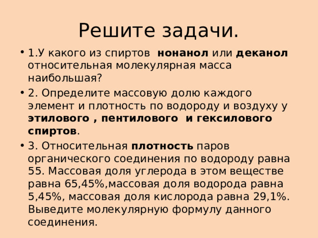 Решите задачи. 1.У какого из спиртов нонанол или деканол относительная молекулярная масса наибольшая? 2. Определите массовую долю каждого элемент и плотность по водороду и воздуху у этилового , пентилового и гексилового спиртов . 3. Относительная плотность паров органического соединения по водороду равна 55. Массовая доля углерода в этом веществе равна 65,45%,массовая доля водорода равна 5,45%, массовая доля кислорода равна 29,1%. Выведите молекулярную формулу данного соединения. 