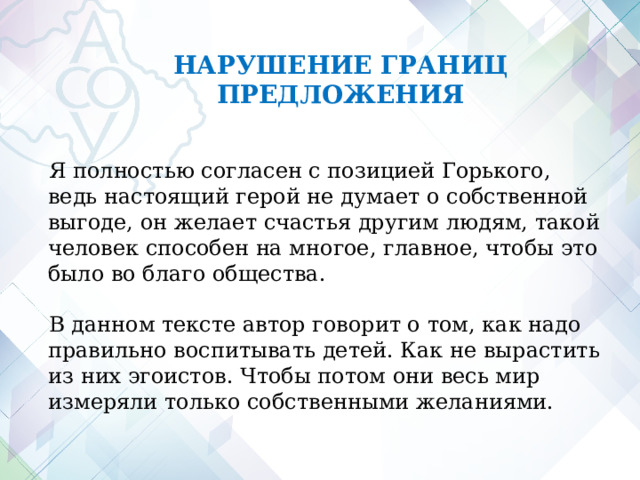 НАРУШЕНИЕ ГРАНИЦ ПРЕДЛОЖЕНИЯ Я полностью согласен с позицией Горького, ведь настоящий герой не думает о собственной выгоде, он желает счастья другим людям, такой человек способен на многое, главное, чтобы это было во благо общества. В данном тексте автор говорит о том, как надо правильно воспитывать детей. Как не вырастить из них эгоистов. Чтобы потом они весь мир измеряли только собственными желаниями.