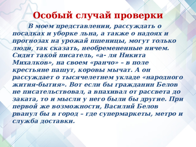 Особый случай проверки  В моем представлении, рассуждать о посадках и уборке льна, а также о надоях и прогнозах на урожай пшеницы, могут только люди, так сказать, необремененные ничем. Сидит такой писатель, «а- ля Никита Михалков», на своем «ранчо» – в поле крестьяне пашут, коровы мычат. А он рассуждает о тысячелетнем укладе «народного жития-бытия». Вот если бы гражданин Белов не писательствовал, а впахивал от рассвета до заката, то и мысли у него были бы другие. При первой же возможности, Василий Белов рванул бы в город – где супермаркеты, метро и служба доставки.   