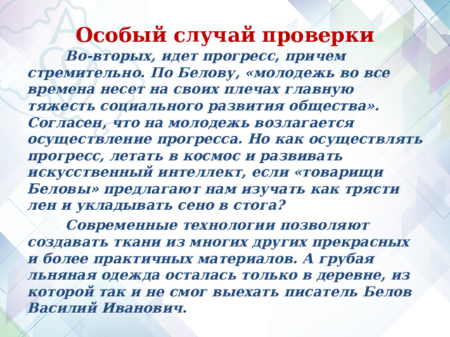 Особый случай проверки  Во-вторых, идет прогресс, причем стремительно. По Белову, «молодежь во все времена несет на своих плечах главную тяжесть социального развития общества». Согласен, что на молодежь возлагается осуществление прогресса. Но как осуществлять прогресс, летать в космос и развивать искусственный интеллект, если «товарищи Беловы» предлагают нам изучать как трясти лен и укладывать сено в стога?  Современные технологии позволяют создавать ткани из многих других прекрасных и более практичных материалов. А грубая льняная одежда осталась только в деревне, из которой так и не смог выехать писатель Белов Василий Иванович.   