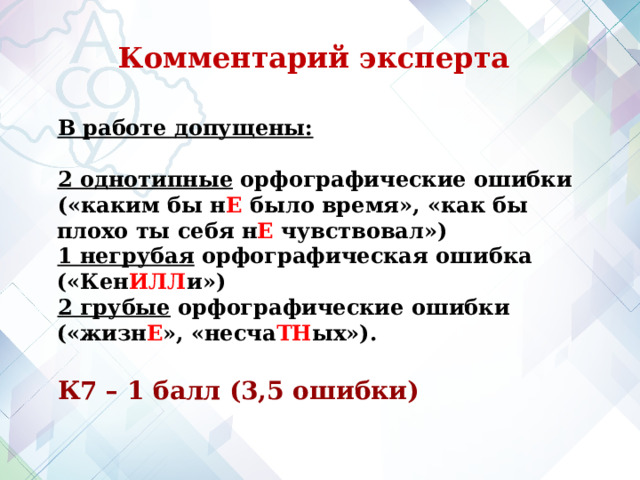 Комментарий эксперта В работе допущены:  2 однотипные орфографические ошибки («каким бы н Е было время», «как бы плохо ты себя н Е чувствовал») 1 негрубая орфографическая ошибка («Кен ИЛЛ и») 2 грубые орфографические ошибки («жизн Е », «несча ТН ых»).  К7 – 1 балл (3,5 ошибки) 