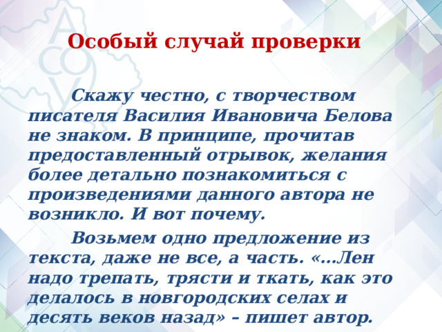 Особый случай проверки  Скажу честно, с творчеством писателя Василия Ивановича Белова не знаком. В принципе, прочитав предоставленный отрывок, желания более детально познакомиться с произведениями данного автора не возникло. И вот почему.  Возьмем одно предложение из текста, даже не все, а часть. «…Лен надо трепать, трясти и ткать, как это делалось в новгородских селах и десять веков назад» – пишет автор.   