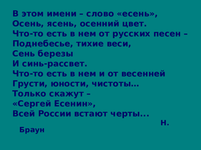 В этом имени – слово «есень», Осень, ясень, осенний цвет. Что-то есть в нем от русских песен – Поднебесье, тихие веси, Сень березы И синь-рассвет. Что-то есть в нем и от весенней Грусти, юности, чистоты… Только скажут – «Сергей Есенин», Всей России встают черты...  Н. Браун 
