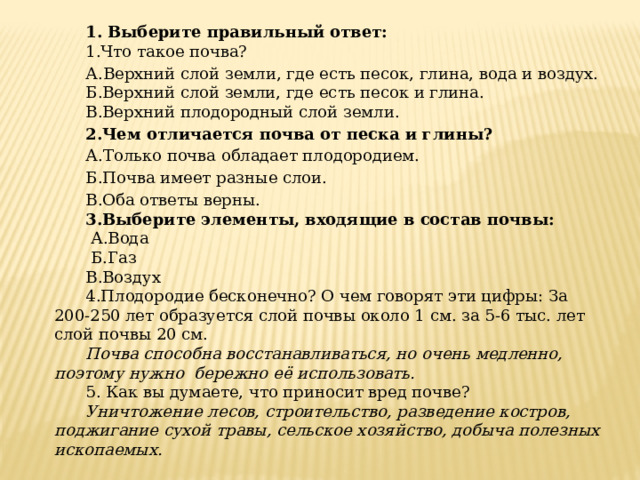 1. Выберите правильный ответ: 1.Что такое почва?  А.Верхний слой земли, где есть песок, глина, вода и воздух. Б.Верхний слой земли, где есть песок и глина. В.Верхний плодородный слой земли. 2.Чем отличается почва от песка и глины? А.Только почва обладает плодородием. Б.Почва имеет разные слои. В.Оба ответы верны. 3.Выберите элементы, входящие в состав почвы:  А.Вода  Б.Газ В.Воздух 4.Плодородие бесконечно? О чем говорят эти цифры: За 200-250 лет образуется слой почвы около 1 см. за 5-6 тыс. лет слой почвы 20 см. Почва способна восстанавливаться, но очень медленно, поэтому нужно бережно её использовать. 5. Как вы думаете, что приносит вред почве? Уничтожение лесов, строительство, разведение костров, поджигание сухой травы, сельское хозяйство, добыча полезных ископаемых. 