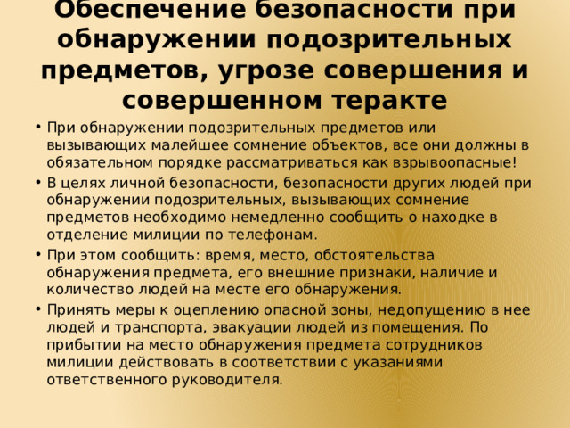 Обеспечение безопасности при обнаружении подозрительных предметов, угрозе совершения и совершенном теракте При обнаружении подозрительных предметов или вызывающих малейшее сомнение объектов, все они должны в обязательном порядке рассматриваться как взрывоопасные! В целях личной безопасности, безопасности других людей при обнаружении подозрительных, вызывающих сомнение предметов необходимо немедленно сообщить о находке в отделение милиции по телефонам. При этом сообщить: время, место, обстоятельства обнаружения предмета, его внешние признаки, наличие и количество людей на месте его обнаружения. Принять меры к оцеплению опасной зоны, недопущению в нее людей и транспорта, эвакуации людей из помещения. По прибытии на место обнаружения предмета сотрудников милиции действовать в соответствии с указаниями ответственного руководителя. 