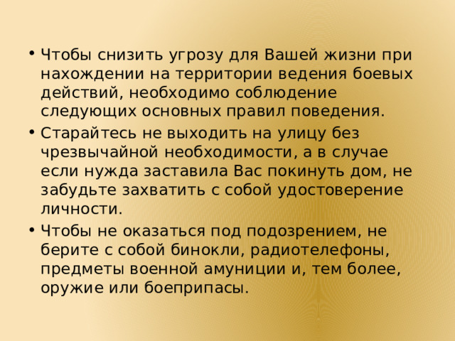 Чтобы снизить угрозу для Вашей жизни при нахождении на территории ведения боевых действий, необходимо соблюдение следующих основных правил поведения. Старайтесь не выходить на улицу без чрезвычайной необходимости, а в случае если нужда заставила Вас покинуть дом, не забудьте захватить с собой удостоверение личности. Чтобы не оказаться под подозрением, не берите с собой бинокли, радиотелефоны, предметы военной амуниции и, тем более, оружие или боеприпасы. 