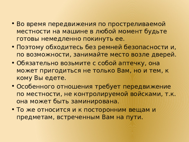 Во время передвижения по простреливаемой местности на машине в любой момент будьте готовы немедленно покинуть ее. Поэтому обходитесь без ремней безопасности и, по возможности, занимайте место возле дверей. Обязательно возьмите с собой аптечку, она может пригодиться не только Вам, но и тем, к кому Вы едете. Особенного отношения требует передвижение по местности, не контролируемой войсками, т.к. она может быть заминирована. То же относится и к посторонним вещам и предметам, встреченным Вам на пути. 