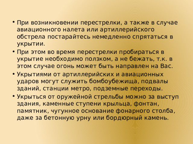 При возникновении перестрелки, а также в случае авиационного налета или артиллерийского обстрела постарайтесь немедленно спрятаться в укрытии. При этом во время перестрелки пробираться в укрытие необходимо ползком, а не бежать, т.к. в этом случае огонь может быть направлен на Вас. Укрытиями от артиллерийских и авиационных ударов могут служить бомбоубежища, подвалы зданий, станции метро, подземные переходы. Укрыться от оружейной стрельбы можно за выступ здания, каменные ступени крыльца, фонтан, памятник, чугунное основание фонарного столба, даже за бетонную урну или бордюрный камень. 