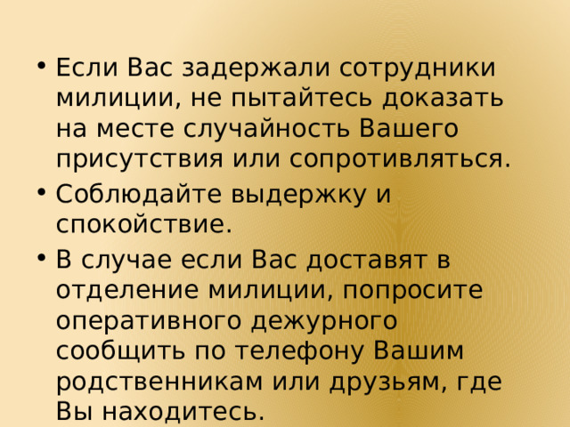 Если Вас задержали сотрудники милиции, не пытайтесь доказать на месте случайность Вашего присутствия или сопротивляться. Соблюдайте выдержку и спокойствие. В случае если Вас доставят в отделение милиции, попросите оперативного дежурного сообщить по телефону Вашим родственникам или друзьям, где Вы находитесь. 