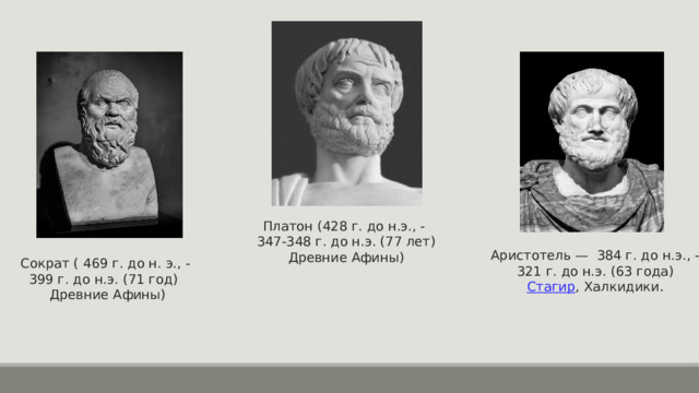 Платон (428 г. до н.э., - 347-348 г. до н.э. (77 лет) Древние Афины) Аристотель — 384 г. до н.э., -  321 г. до н.э. (63 года)  Стагир , Халкидики . Сократ ( 469 г. до н. э., -  399 г. до н.э. (71 год)    Древние Афины)  