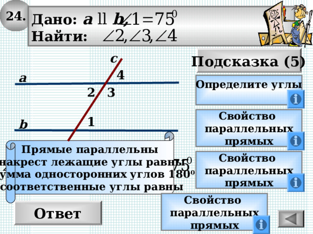 24. Дано: а  ll  b , Найти: Подсказка (5) с 4 а Определите углы  2 3 Свойство параллельных прямых 1 b Прямые параллельны -накрест лежащие углы равны  -сумма односторонних углов 180 0 соответственные углы равны Свойство параллельных прямых Свойство параллельных прямых Ответ 