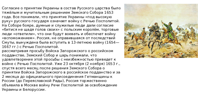 Согласие о принятии Украины в состав Русского царства было тяжёлым и мучительным решением Земского Собора 1653 года. Все понимали, что принятие Украины «под высокую руку» русского государя означает войну с Речью Посполитой. На Соборе бояре, думные и служилые люди дали согласие «битися не щадя голов своих» с польским королём, торговые люди «ответили», что они будут воевать и обеспечат войну «вспоможением». Россия, не оправившаяся от последствий Смуты, вынуждена была вступить в 13-летнюю войну (1654—1667 гг.) с Речью Посполитой. рассматривая просьбу Войска Запорожского о российском подданстве, Земский Собор и царь понимали, что удовлетворение этой просьбы с неизбежностью приведет к войне с Речью Посполитой. Уже 23 октября (2 ноября) 1653 г., спустя всего месяц после решения Земского Собора о принятии Войска Запорожского в российское подданство и за 2 месяца до официального присоединения Гетманщины к России (до Переяславской Рады), Россия торжественно объявила в Москве войну Речи Посполитой за освобождение Украины и Белоруссии.
