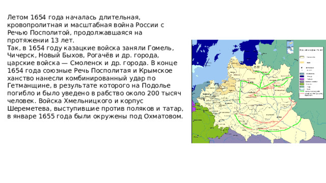 Летом 1654 года началась длительная, кровопролитная и масштабная война России с Речью Посполитой, продолжавшаяся на протяжении 13 лет. Так, в 1654 году казацкие войска заняли Гомель, Чичерск, Новый Быхов, Рогачёв и др. города, царские войска — Смоленск и др. города. В конце 1654 года союзные Речь Посполитая и Крымское ханство нанесли комбинированный удар по Гетманщине, в результате которого на Подолье погибло и было уведено в рабство около 200 тысяч человек. Войска Хмельницкого и корпус Шереметева, выступившие против поляков и татар, в январе 1655 года были окружены под Охматовом.