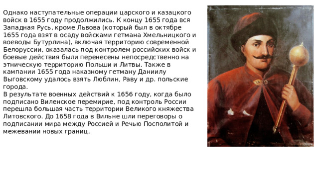 Однако наступательные операции царского и казацкого войск в 1655 году продолжились. К концу 1655 года вся Западная Русь, кроме Львова (который был в октябре 1655 года взят в осаду войсками гетмана Хмельницкого и воеводы Бутурлина), включая территорию современной Белоруссии, оказалась под контролем российских войск и боевые действия были перенесены непосредственно на этническую территорию Польши и Литвы. Также в кампании 1655 года наказному гетману Даниилу Выговскому удалось взять Люблин, Раву и др. польские города. В результате военных действий к 1656 году, когда было подписано Виленское перемирие, под контроль России перешла большая часть территории Великого княжества Литовского. До 1658 года в Вильне шли переговоры о подписании мира между Россией и Речью Посполитой и межевании новых границ.