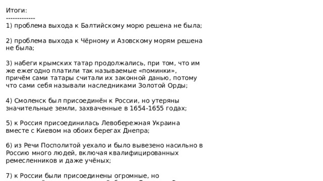 Итоги: ------------- 1) проблема выхода к Балтийскому морю решена не была; 2) проблема выхода к Чёрному и Азовскому морям решена не была; 3) набеги крымских татар продолжались, при том, что им же ежегодно платили так называемые «поминки», причём сами татары считали их законной данью, потому что сами себя называли наследниками Золотой Орды; 4) Смоленск был присоединён к России, но утеряны значительные земли, захваченные в 1654-1655 годах; 5) к Россия присоединилась Левобережная Украина вместе с Киевом на обоих берегах Днепра; 6) из Речи Посполитой уехало и было вывезено насильно в Россию много людей, включая квалифицированных ремесленников и даже учёных; 7) к России были присоединены огромные, но малонаселённые территории Сибири и Дальнего Востока.