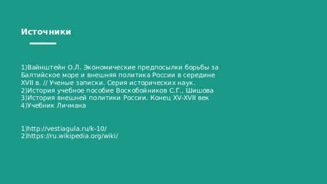 Источники 1)Вайнштейн О.Л. Экономические предпосылки борьбы за Балтийское море и внешняя политика России в середине XVII в. // Ученые записки. Серия исторических наук. 2)История учебное пособие Воскобойников С.Г., Шишова 3)История внешней политики России. Конец XV-XVII век 4)Учебник Личмана 1)http://vestiagula.ru/k-10/ 2)https://ru.wikipedia.org/wiki/